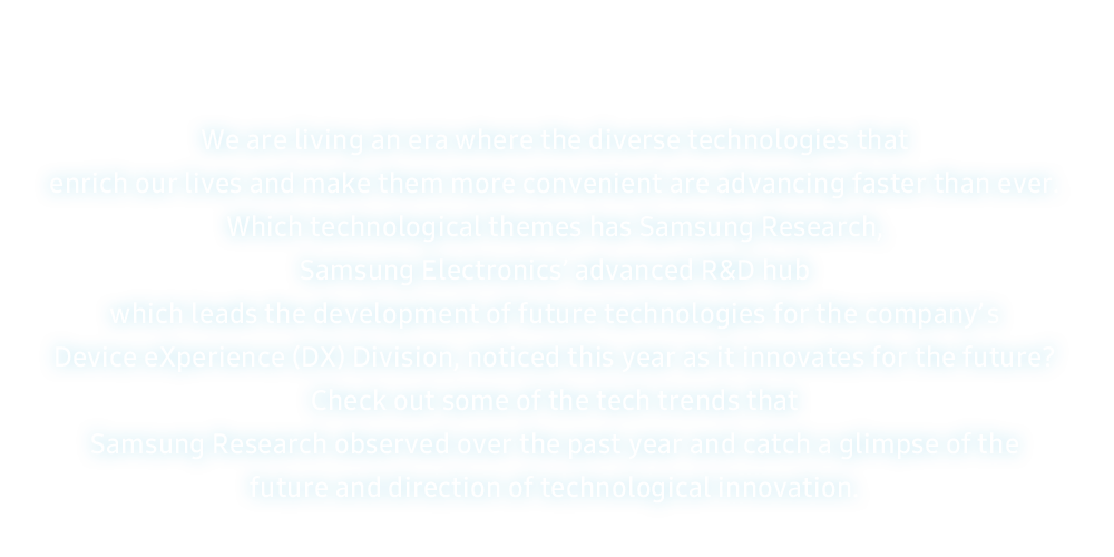 Vivimos en una época en la que varias tecnologías que enriquecen nuestras vidas y las hacen más convenientes avanzan más rápido que nunca.  ¿Qué temas tecnológicos ha observado este año Samsung Research, el centro avanzado de I+D de Samsung Electronics que lidera el desarrollo de tecnologías futuras para la división Device eXperience (DX) de la empresa, a medida que innova para el próximo?  Explore algunas de las tendencias tecnológicas observadas por Samsung Research durante el año pasado y conozca el futuro y la dirección de la innovación tecnológica.